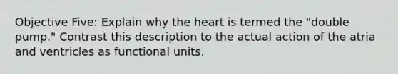 Objective Five: Explain why <a href='https://www.questionai.com/knowledge/kya8ocqc6o-the-heart' class='anchor-knowledge'>the heart</a> is termed the "double pump." Contrast this description to the actual action of the atria and ventricles as functional units.