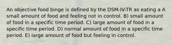 An objective food binge is defined by the DSM-IV-TR as eating a A small amount of food and feeling not in control. B) small amount of food in a specific time period. C) large amount of food in a specific time period. D) normal amount of food in a specific time period. E) large amount of food but feeling in control.