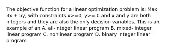 The objective function for a linear optimization problem is: Max 3x + 5y, with constraints x>=0, y>= 0 and x and y are both integers and they are also the only decision variables. This is an example of an A. all-integer linear program B. mixed- integer linear program C. nonlinear program D. binary integer linear program