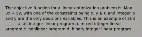 The objective function for a linear optimization problem is: Max 3x + 5y, with one of the constraints being x, y ≥ 0 and integer. x and y are the only decisions variables. This is an example of a(n) _____. a. all-integer linear program b. mixed-integer linear program c. nonlinear program d. binary integer linear program