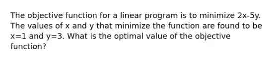 The objective function for a linear program is to minimize 2x-5y. The values of x and y that minimize the function are found to be x=1 and y=3. What is the optimal value of the objective function?