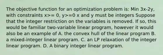 The objective function for an optimization problem is: Min 3x-2y, with constraints x>= 0, y>=0 x and y must be integers Suppose that the integer restriction on the variables is removed. If so, this would be familiar two-variable linear program, however it would also be an example of A. the convex hull of the linear program B. a mixed-integer linear program. C. an LP relaxation of the integer linear program. D. A binary integer linear program.