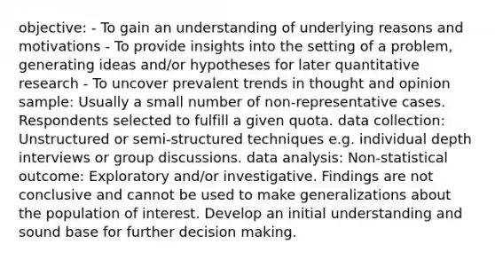 objective: - To gain an understanding of underlying reasons and motivations - To provide insights into the setting of a problem, generating ideas and/or hypotheses for later quantitative research - To uncover prevalent trends in thought and opinion sample: Usually a small number of non-representative cases. Respondents selected to fulfill a given quota. data collection: Unstructured or semi-structured techniques e.g. individual depth interviews or group discussions. data analysis: Non-statistical outcome: Exploratory and/or investigative. Findings are not conclusive and cannot be used to make generalizations about the population of interest. Develop an initial understanding and sound base for further decision making.