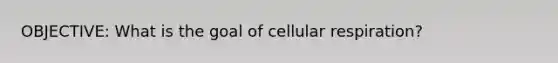 OBJECTIVE: What is the goal of cellular respiration?