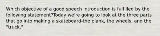 Which objective of a good speech introduction is fulfilled by the following statement?Today we're going to look at the three parts that go into making a skateboard-the plank, the wheels, and the "truck."