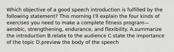 Which objective of a good speech introduction is fulfilled by the following statement? This morning I'll explain the four kinds of exercises you need to make a complete fitness program—aerobic, strengthening, endurance, and flexibility. A.summarize the introduction B.relate to the audience C.state the importance of the topic D.preview the body of the speech