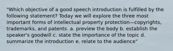 "Which objective of a good speech introduction is fulfilled by the following statement? Today we will explore the three most important forms of intellectual property protection—copyrights, trademarks, and patents. a. preview the body b. establish the speaker's goodwill c. state the importance of the topic d. summarize the introduction e. relate to the audience"