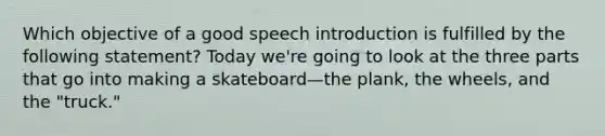 Which objective of a good speech introduction is fulfilled by the following statement? Today we're going to look at the three parts that go into making a skateboard—the plank, the wheels, and the "truck."