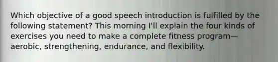 Which objective of a good speech introduction is fulfilled by the following statement? This morning I'll explain the four kinds of exercises you need to make a complete fitness program—aerobic, strengthening, endurance, and flexibility.