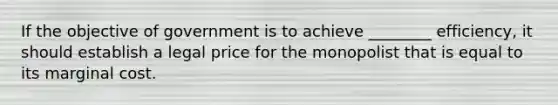 If the objective of government is to achieve ________ efficiency, it should establish a legal price for the monopolist that is equal to its marginal cost.