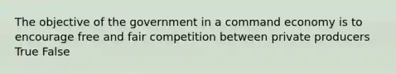 The objective of the government in a command economy is to encourage free and fair competition between private producers True False