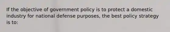 If the objective of government policy is to protect a domestic industry for national defense purposes, the best policy strategy is to: