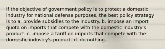 If the objective of government policy is to protect a domestic industry for national defense purposes, the best policy strategy is to a. provide subsidies to the industry. b. impose an import quota on imports that compete with the domestic industry's product. c. impose a tariff on imports that compete with the domestic industry's product. d. do nothing.