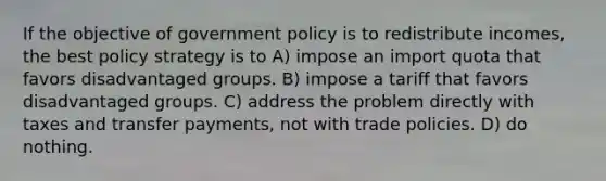 If the objective of government policy is to redistribute incomes, the best policy strategy is to A) impose an import quota that favors disadvantaged groups. B) impose a tariff that favors disadvantaged groups. C) address the problem directly with taxes and transfer payments, not with trade policies. D) do nothing.