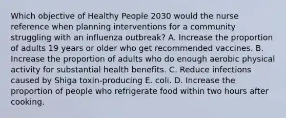 Which objective of Healthy People 2030 would the nurse reference when planning interventions for a community struggling with an influenza outbreak? A. Increase the proportion of adults 19 years or older who get recommended vaccines. B. Increase the proportion of adults who do enough aerobic physical activity for substantial health benefits. C. Reduce infections caused by Shiga toxin-producing E. coli. D. Increase the proportion of people who refrigerate food within two hours after cooking.