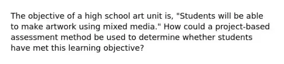 The objective of a high school art unit is, "Students will be able to make artwork using mixed media." How could a project-based assessment method be used to determine whether students have met this learning objective?