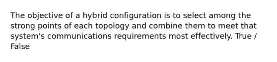 The objective of a hybrid configuration is to select among the strong points of each topology and combine them to meet that system's communications requirements most effectively. True / False