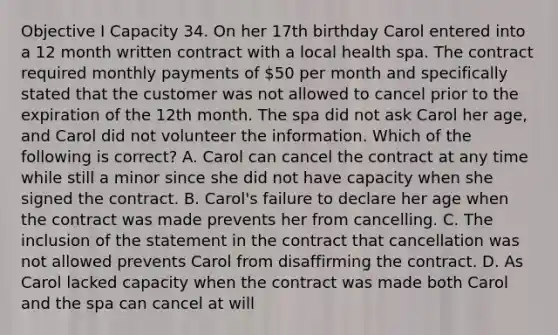 Objective I Capacity 34. On her 17th birthday Carol entered into a 12 month written contract with a local health spa. The contract required monthly payments of 50 per month and specifically stated that the customer was not allowed to cancel prior to the expiration of the 12th month. The spa did not ask Carol her age, and Carol did not volunteer the information. Which of the following is correct? A. Carol can cancel the contract at any time while still a minor since she did not have capacity when she signed the contract. B. Carol's failure to declare her age when the contract was made prevents her from cancelling. C. The inclusion of the statement in the contract that cancellation was not allowed prevents Carol from disaffirming the contract. D. As Carol lacked capacity when the contract was made both Carol and the spa can cancel at will