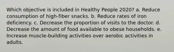 Which objective is included in Healthy People 2020? a. Reduce consumption of high-fiber snacks. b. Reduce rates of iron deficiency. c. Decrease the proportion of visits to the doctor. d. Decrease the amount of food available to obese households. e. Increase muscle-building activities over aerobic activities in adults.