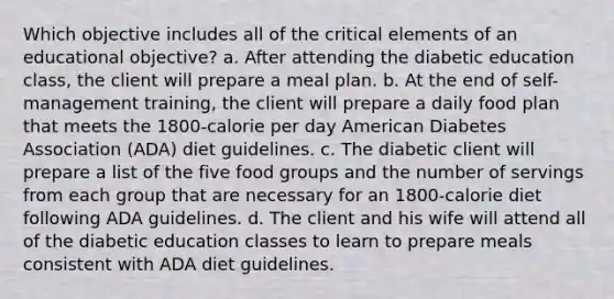 Which objective includes all of the critical elements of an educational objective? a. After attending the diabetic education class, the client will prepare a meal plan. b. At the end of self-management training, the client will prepare a daily food plan that meets the 1800-calorie per day American Diabetes Association (ADA) diet guidelines. c. The diabetic client will prepare a list of the five food groups and the number of servings from each group that are necessary for an 1800-calorie diet following ADA guidelines. d. The client and his wife will attend all of the diabetic education classes to learn to prepare meals consistent with ADA diet guidelines.