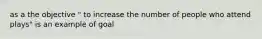as a the objective " to increase the number of people who attend plays" is an example of goal