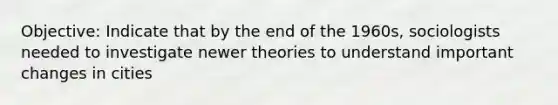 Objective: Indicate that by the end of the 1960s, sociologists needed to investigate newer theories to understand important changes in cities