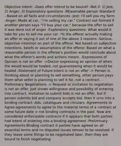 Objective Intent: -Does offer intend to be bound? -Not if: 1) Jest, 2) Anger, 3) Exploratory questions -REasonable person Standard - Based on all facts and circumstances -Jest: I'll sell you my farm -Anger: Made at car..."i'm selling my car." Contract not formed if another person says "I'll buy your car," because the offer to sell it was done out of anger -Exploratory questions: What would it take for you to sell me your car -*Is the offeror actually making an offer or saying it out of one of the above 3 reasons -Serious, objective intention on part of the offeror. Not based on subjective intentions, beiefs or assumptions of the offeror. Based on what a reasonable person in the offeree's position would conclude about what the offeror's words and actions meant. -Expressions of Opinion is not an offer ->Doctor expressing an opinion of when the would would be healed, not guaranteeing when it would be healed -Statement of Future Intent is not an offer -> Person is thinking about or planning to sell something, other person pays them what seller is planning to sell it for, not a contract. -Preliminary Negotiations -> Request or invitation to negotiation is not an offer. Just shows willingness and possibility of entering into contract. Invitation to submit bids is not an offer, but if person submits bid and company accepts bid, then it urns into a binding contract -Ads, catalogues and circulars -Agreements to Agree-agreements to agree to the material terms of a contract at some future date = not binding contracts in the past. Now are considered enforceable contracts if it appears that both parties had intent of entering into a binding agreement -Preliminary Agreements-Binding contract it parties have agreed on all essential terms and no disputed issues remain to be resolved. If they leave some things to be negotiated later, then they are bound to finish negotiating