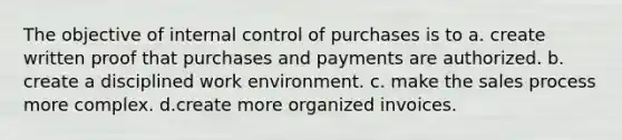 The objective of <a href='https://www.questionai.com/knowledge/kjj42owoAP-internal-control' class='anchor-knowledge'>internal control</a> of purchases is to a. create written proof that purchases and payments are authorized. b. create a disciplined work environment. c. make the sales process more complex. d.create more organized invoices.