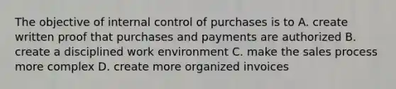 The objective of internal control of purchases is to A. create written proof that purchases and payments are authorized B. create a disciplined work environment C. make the sales process more complex D. create more organized invoices