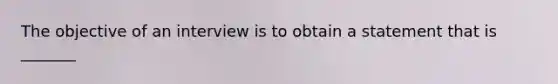 The objective of an interview is to obtain a statement that is _______