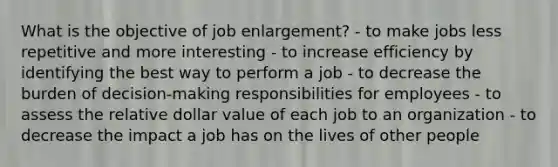 What is the objective of job enlargement? - to make jobs less repetitive and more interesting - to increase efficiency by identifying the best way to perform a job - to decrease the burden of decision-making responsibilities for employees - to assess the relative dollar value of each job to an organization - to decrease the impact a job has on the lives of other people