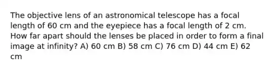 The objective lens of an astronomical telescope has a focal length of 60 cm and the eyepiece has a focal length of 2 cm. How far apart should the lenses be placed in order to form a final image at infinity? A) 60 cm B) 58 cm C) 76 cm D) 44 cm E) 62 cm