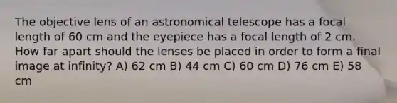 The objective lens of an astronomical telescope has a focal length of 60 cm and the eyepiece has a focal length of 2 cm. How far apart should the lenses be placed in order to form a final image at infinity? A) 62 cm B) 44 cm C) 60 cm D) 76 cm E) 58 cm