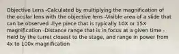 Objective Lens -Calculated by multiplying the magnification of the ocular lens with the objective lens -Visible area of a slide that can be observed -Eye piece that is typically 10X or 15X magnification -Distance range that is in focus at a given time -Held by the turret closest to the stage, and range in power from 4x to 100x magnification