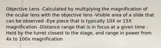 Objective Lens -Calculated by multiplying the magnification of the ocular lens with the objective lens -Visible area of a slide that can be observed -Eye piece that is typically 10X or 15X magnification -Distance range that is in focus at a given time -Held by the turret closest to the stage, and range in power from 4x to 100x magnification