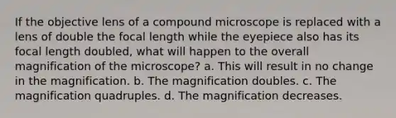 If the objective lens of a compound microscope is replaced with a lens of double the focal length while the eyepiece also has its focal length doubled, what will happen to the overall magnification of the microscope? a. This will result in no change in the magnification. b. The magnification doubles. c. The magnification quadruples. d. The magnification decreases.