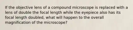 If the objective lens of a compound microscope is replaced with a lens of double the focal length while the eyepiece also has its focal length doubled, what will happen to the overall magnification of the microscope?