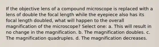 If the objective lens of a compound microscope is replaced with a lens of double the focal length while the eyepiece also has its focal length doubled, what will happen to the overall magnification of the microscope? Select one: a. This will result in no change in the magnification. b. The magnification doubles. c. The magnification quadruples. d. The magnification decreases.