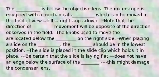 The ___________ is below the objective lens. The microscope is equipped with a mechanical -__________ which can be moved in the field of view --left -- right --up --down . *Note that the direction of _________ movement will be opposite of the direction observed in the field. -The knobs used to move the ___________ are located below the _________ on the right side. -When placing a slide on the __________, the _________ should be in the lowest position. --The slide is placed in the slide clip which holds it in place. ---Be certain that the slide is laying flat ---does not have an edge below the surface of the ________ ----this might damage the condenser lens.