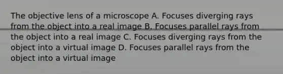 The objective lens of a microscope A. Focuses diverging rays from the object into a real image B. Focuses parallel rays from the object into a real image C. Focuses diverging rays from the object into a virtual image D. Focuses parallel rays from the object into a virtual image