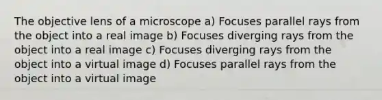 The objective lens of a microscope a) Focuses parallel rays from the object into a real image b) Focuses diverging rays from the object into a real image c) Focuses diverging rays from the object into a virtual image d) Focuses parallel rays from the object into a virtual image