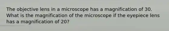 The objective lens in a microscope has a magnification of 30. What is the magnification of the microscope if the eyepiece lens has a magnification of 20?