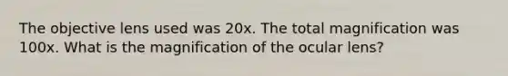 The objective lens used was 20x. The total magnification was 100x. What is the magnification of the ocular lens?