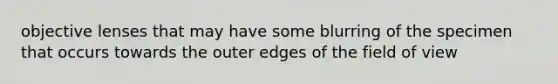 objective lenses that may have some blurring of the specimen that occurs towards the outer edges of the field of view
