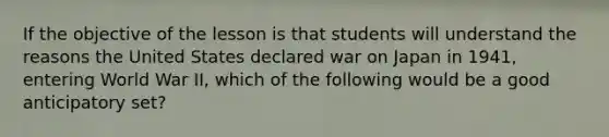 If the objective of the lesson is that students will understand the reasons the United States declared war on Japan in 1941, entering World War II, which of the following would be a good anticipatory set?