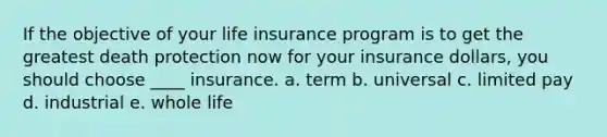 If the objective of your life insurance program is to get the greatest death protection now for your insurance dollars, you should choose ____ insurance. a. term b. universal c. limited pay d. industrial e. whole life