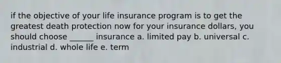 if the objective of your life insurance program is to get the greatest death protection now for your insurance dollars, you should choose ______ insurance a. limited pay b. universal c. industrial d. whole life e. term