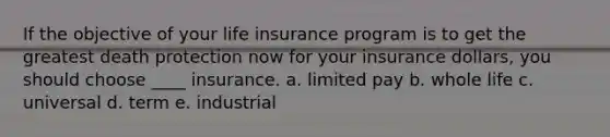 If the objective of your life insurance program is to get the greatest death protection now for your insurance dollars, you should choose ____ insurance. a. limited pay b. whole life c. universal d. term e. industrial