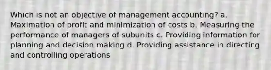 Which is not an objective of management accounting? a. Maximation of profit and minimization of costs b. Measuring the performance of managers of subunits c. Providing information for planning and decision making d. Providing assistance in directing and controlling operations