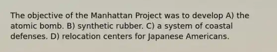 The objective of the Manhattan Project was to develop A) the atomic bomb. B) synthetic rubber. C) a system of coastal defenses. D) relocation centers for Japanese Americans.